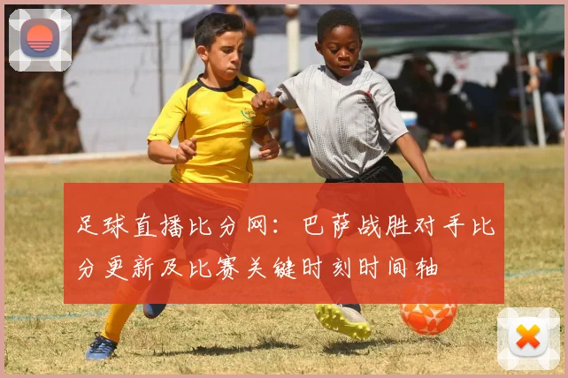 足球直播比分网：巴萨战胜对手比分更新及比赛关键时刻时间轴