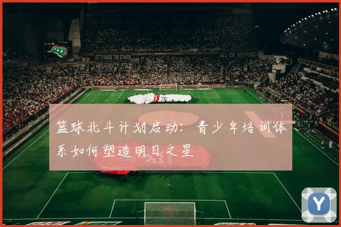 篮球北斗计划启动：青少年培训体系如何塑造明日之星