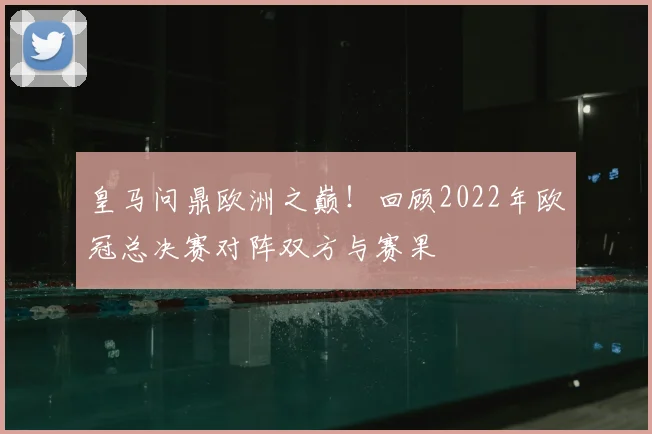 皇马问鼎欧洲之巅！回顾2022年欧冠总决赛对阵双方与赛果