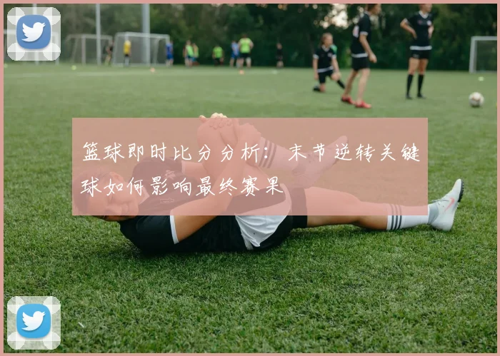 篮球即时比分分析：末节逆转关键球如何影响最终赛果