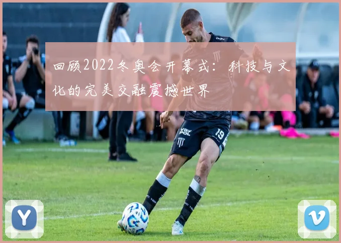 回顾2022冬奥会开幕式：科技与文化的完美交融震撼世界