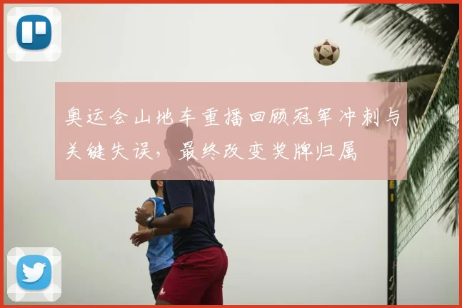 奥运会山地车重播回顾冠军冲刺与关键失误，最终改变奖牌归属